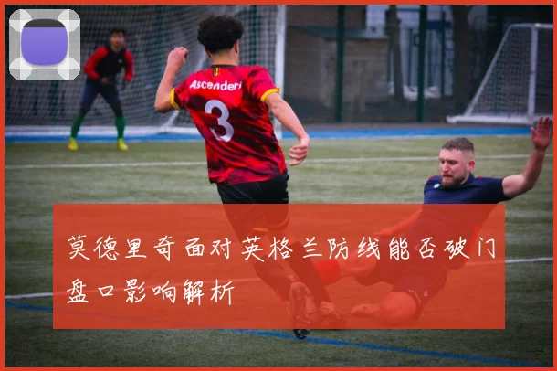 莫德里奇面对英格兰防线能否破门盘口影响解析
