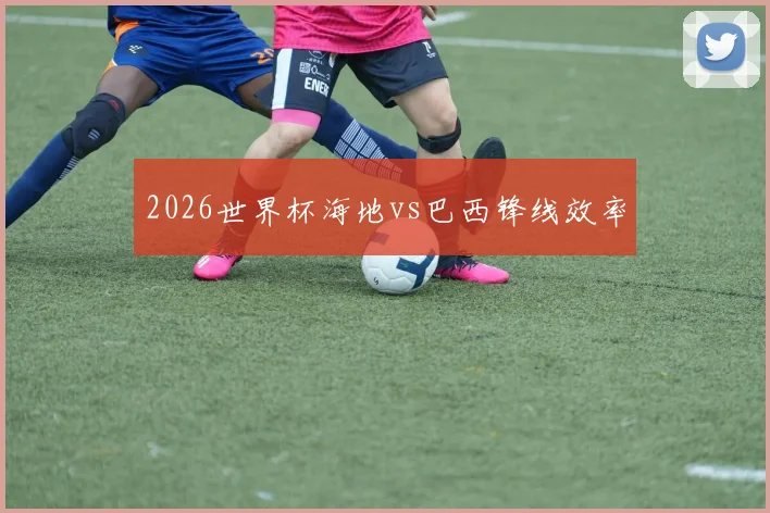 2026世界杯海地vs巴西锋线效率