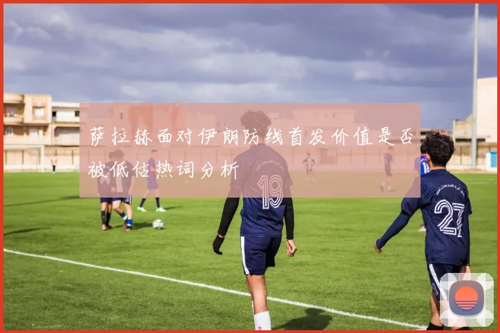 萨拉赫面对伊朗防线首发价值是否被低估热词分析