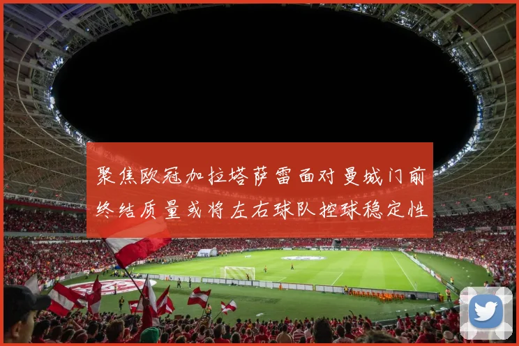 聚焦欧冠加拉塔萨雷面对曼城门前终结质量或将左右球队控球稳定性