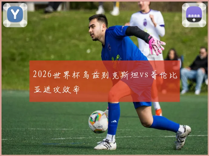 2026世界杯乌兹别克斯坦vs哥伦比亚进攻效率