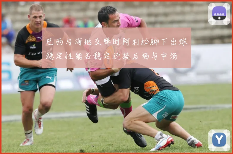 巴西与海地交锋时阿利松脚下出球稳定性能否稳定连接后场与中场