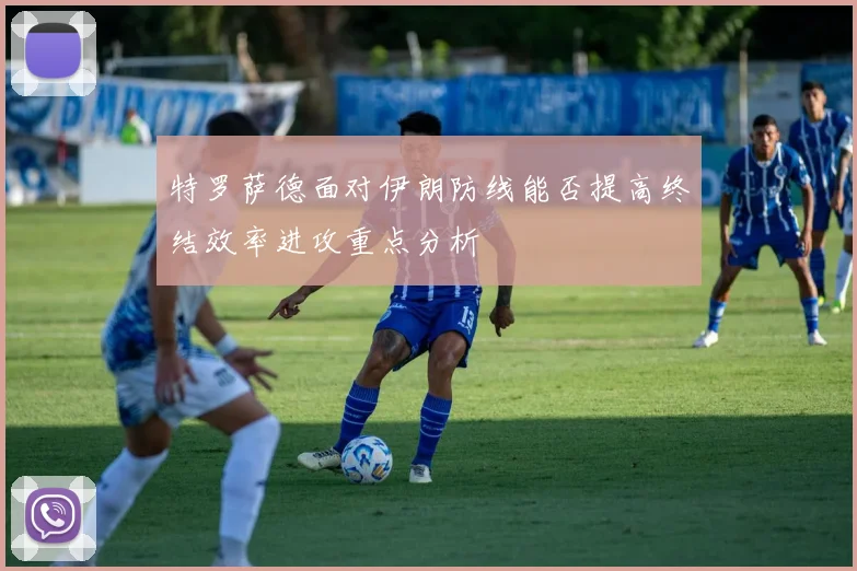 特罗萨德面对伊朗防线能否提高终结效率进攻重点分析