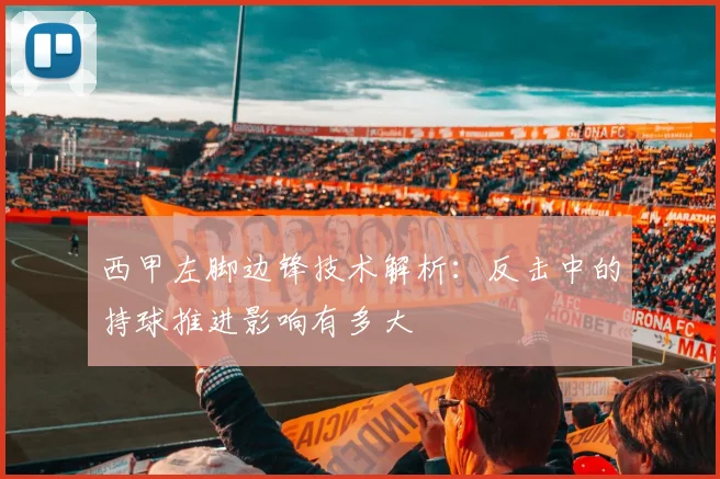 西甲左脚边锋技术解析:反击中的持球推进影响有多大