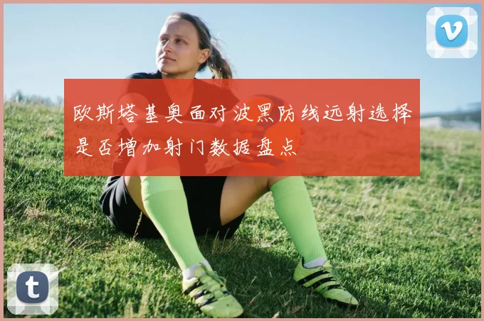欧斯塔基奥面对波黑防线远射选择是否增加射门数据盘点