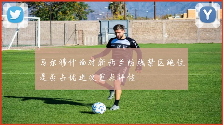 马尔穆什面对新西兰防线禁区跑位是否占优进攻重点评估