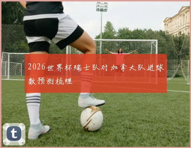 2026世界杯瑞士队对加拿大队进球数预测梳理
