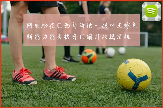阿利松在巴西与海地一战中点球判断能力能否提升门前扑救稳定性