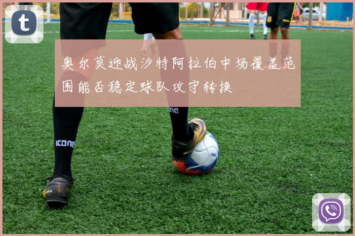 奥尔莫迎战沙特阿拉伯中场覆盖范围能否稳定球队攻守转换