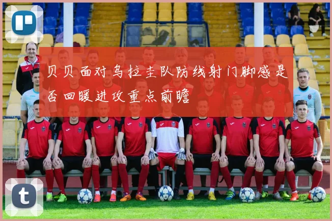贝贝面对乌拉圭队防线射门脚感是否回暖进攻重点前瞻