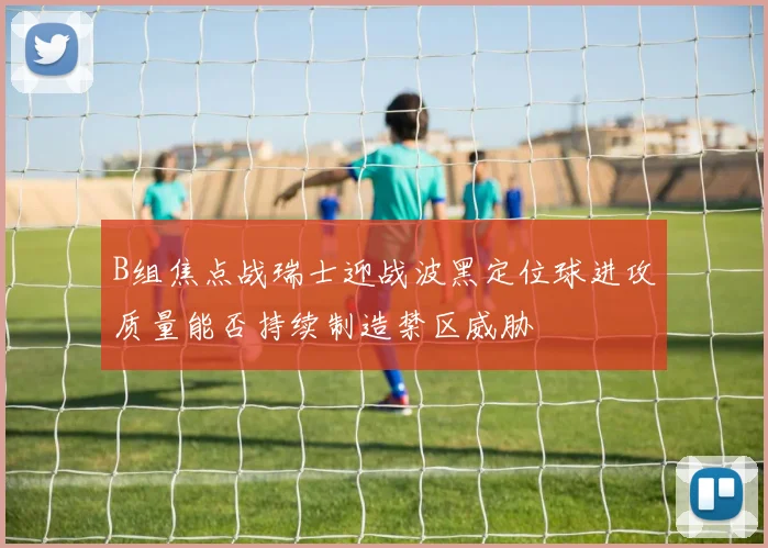 B组焦点战瑞士迎战波黑定位球进攻质量能否持续制造禁区威胁