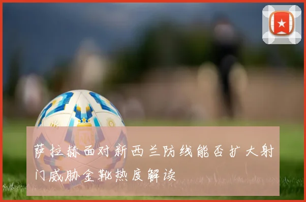 萨拉赫面对新西兰防线能否扩大射门威胁金靴热度解读