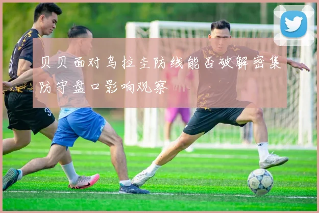 贝贝面对乌拉圭防线能否破解密集防守盘口影响观察