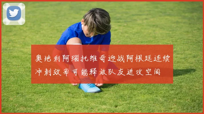 奥地利阿瑙托维奇迎战阿根廷连续冲刺效率可能释放队友进攻空间