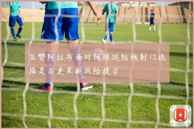 亚赞阿拉布面对阿根廷防线射门选择是否更果断风险提示