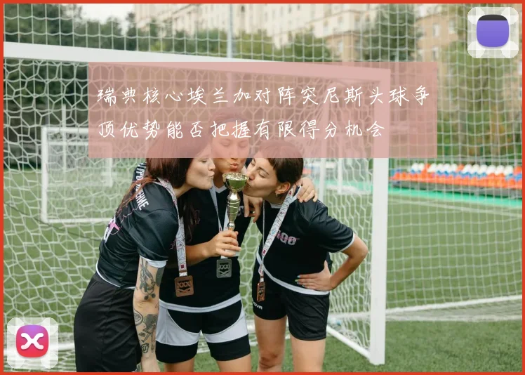 瑞典核心埃兰加对阵突尼斯头球争顶优势能否把握有限得分机会
