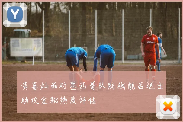 黄喜灿面对墨西哥队防线能否送出助攻金靴热度评估