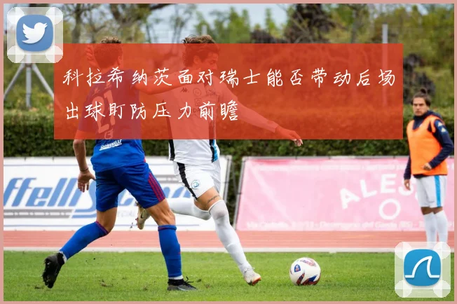 科拉希纳茨面对瑞士能否带动后场出球盯防压力前瞻