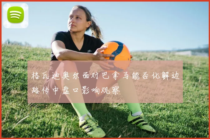 格瓦迪奥尔面对巴拿马能否化解边路传中盘口影响观察