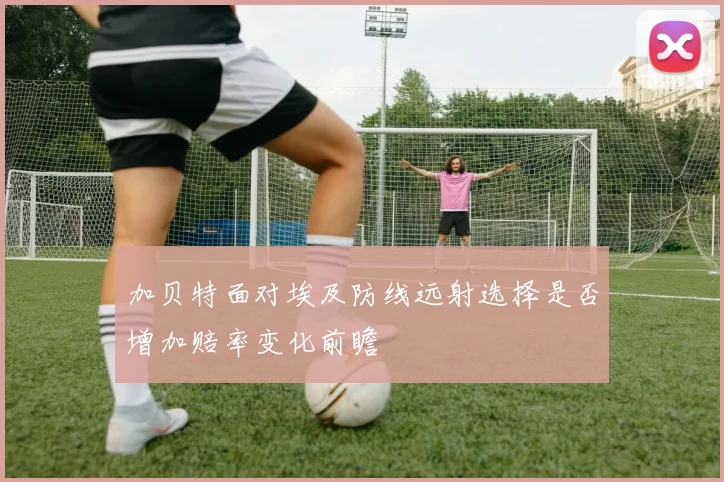 加贝特面对埃及防线远射选择是否增加赔率变化前瞻