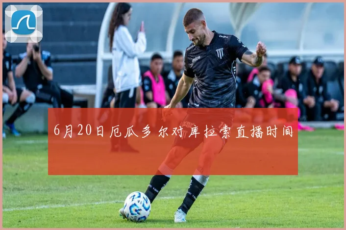 6月20日厄瓜多尔对库拉索直播时间