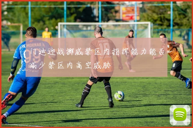 门迪迎战挪威禁区内指挥能力能否减少禁区内高空威胁