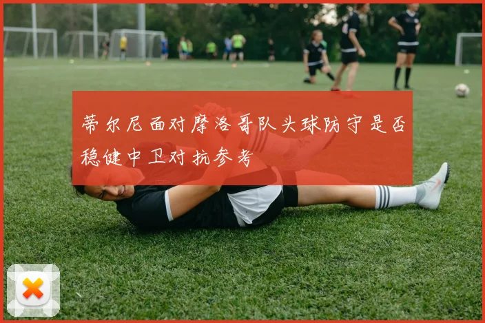 蒂尔尼面对摩洛哥队头球防守是否稳健中卫对抗参考