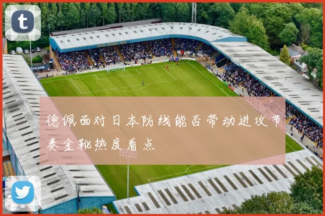 德佩面对日本防线能否带动进攻节奏金靴热度看点