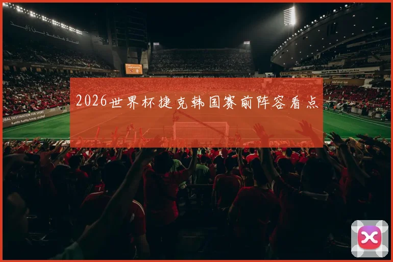 2026世界杯捷克韩国赛前阵容看点