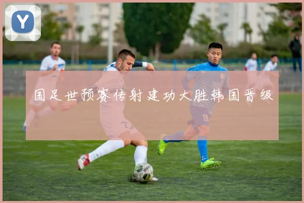 国足世预赛传射建功大胜韩国晋级