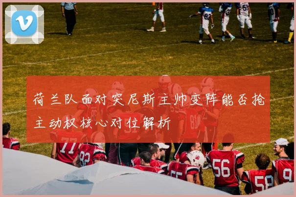 荷兰队面对突尼斯主帅变阵能否抢主动权核心对位解析