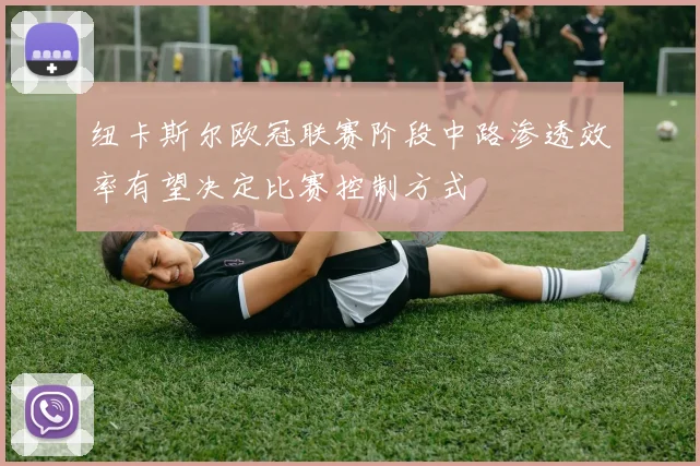 纽卡斯尔欧冠联赛阶段中路渗透效率有望决定比赛控制方式
