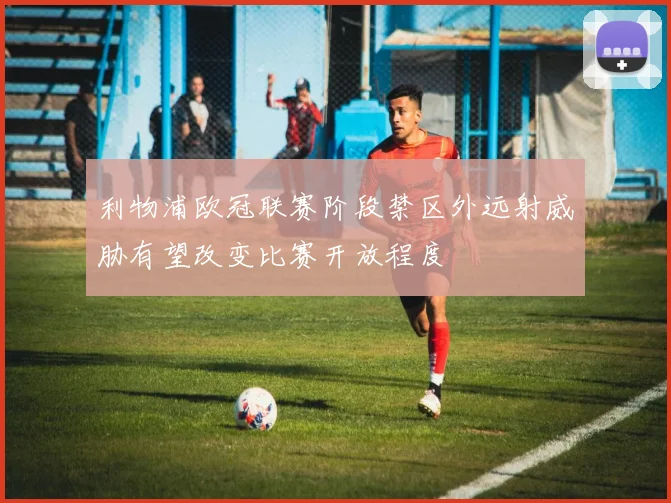 利物浦欧冠联赛阶段禁区外远射威胁有望改变比赛开放程度