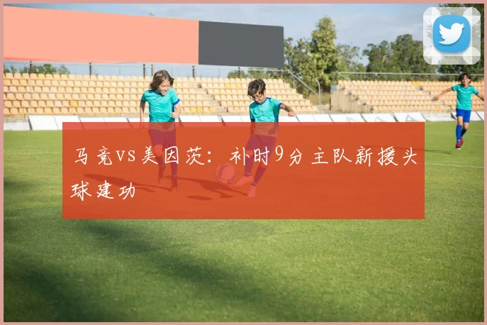 马竞vs美因茨：补时9分主队新援头球建功