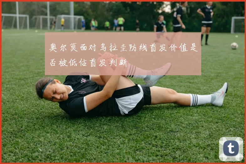 奥尔莫面对乌拉圭防线首发价值是否被低估首发判断