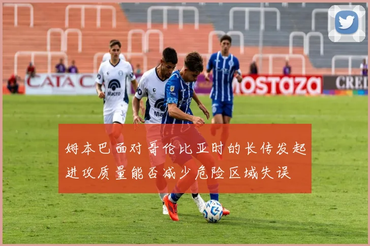 姆本巴面对哥伦比亚时的长传发起进攻质量能否减少危险区域失误