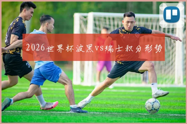 2026世界杯波黑vs瑞士积分形势