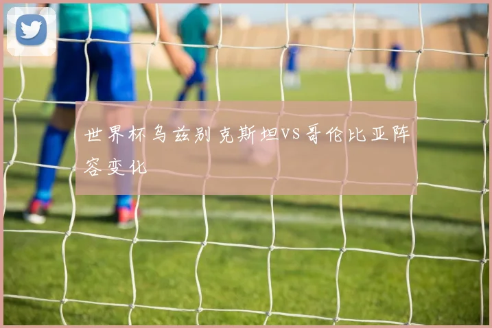 世界杯乌兹别克斯坦vs哥伦比亚阵容变化