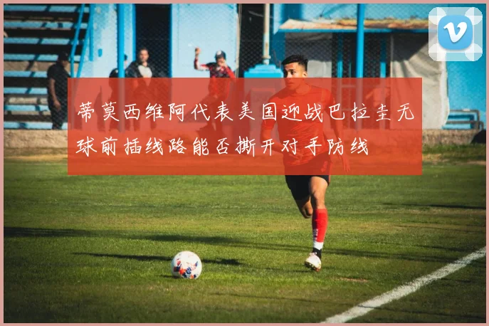 蒂莫西维阿代表美国迎战巴拉圭无球前插线路能否撕开对手防线