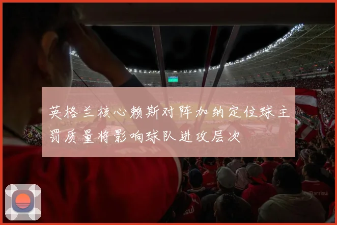 英格兰核心赖斯对阵加纳定位球主罚质量将影响球队进攻层次